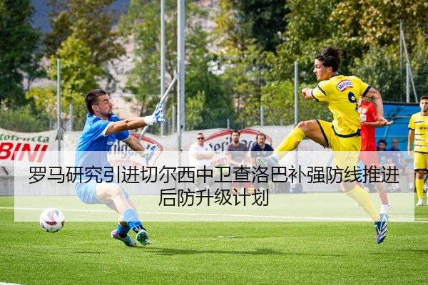 罗马研究引进切尔西中卫查洛巴补强防线推进后防升级计划
