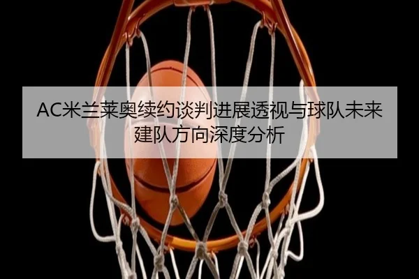 AC米兰莱奥续约谈判进展透视与球队未来建队方向深度分析