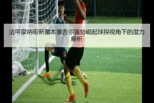 法甲摩纳哥新星本塞吉尔强势崛起球探视角下的潜力解析