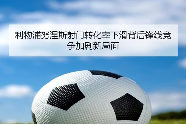 利物浦努涅斯射门转化率下滑背后锋线竞争加剧新局面