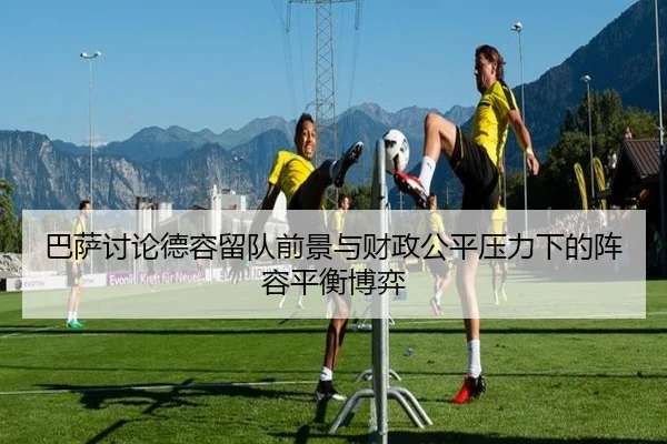 巴萨讨论德容留队前景与财政公平压力下的阵容平衡博弈