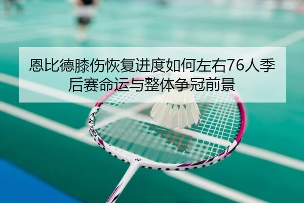 恩比德膝伤恢复进度如何左右76人季后赛命运与整体争冠前景
