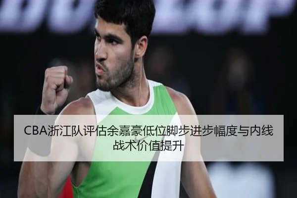 CBA浙江队评估余嘉豪低位脚步进步幅度与内线战术价值提升