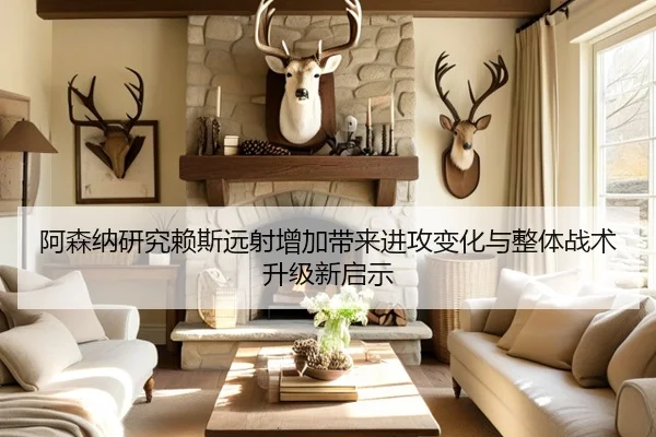 阿森纳研究赖斯远射增加带来进攻变化与整体战术升级新启示