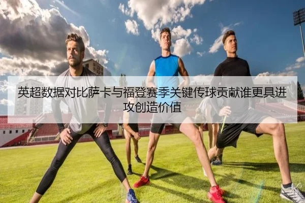 英超数据对比萨卡与福登赛季关键传球贡献谁更具进攻创造价值