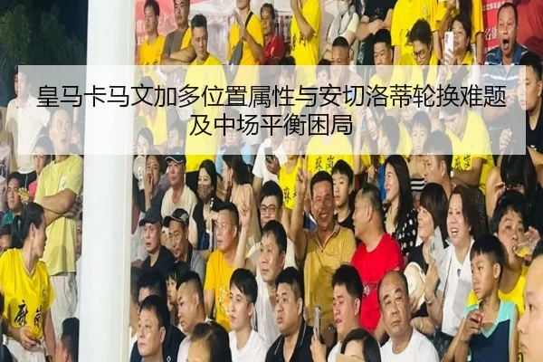 皇马卡马文加多位置属性与安切洛蒂轮换难题及中场平衡困局