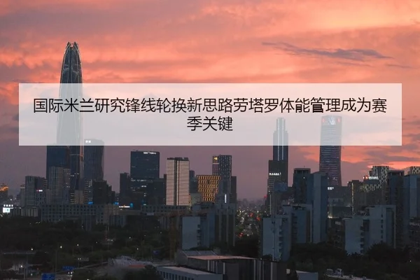国际米兰研究锋线轮换新思路劳塔罗体能管理成为赛季关键