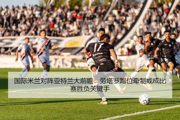 国际米兰对阵亚特兰大前瞻：劳塔罗跑位牵制或成比赛胜负关键手