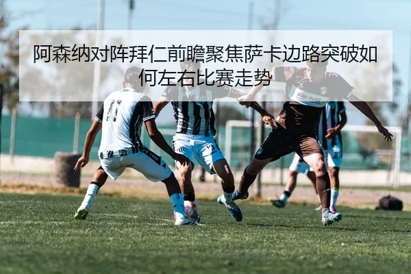阿森纳对阵拜仁前瞻聚焦萨卡边路突破如何左右比赛走势
